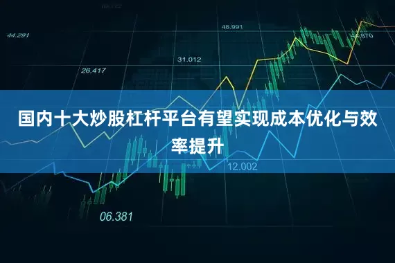 国内十大炒股杠杆平台有望实现成本优化与效率提升