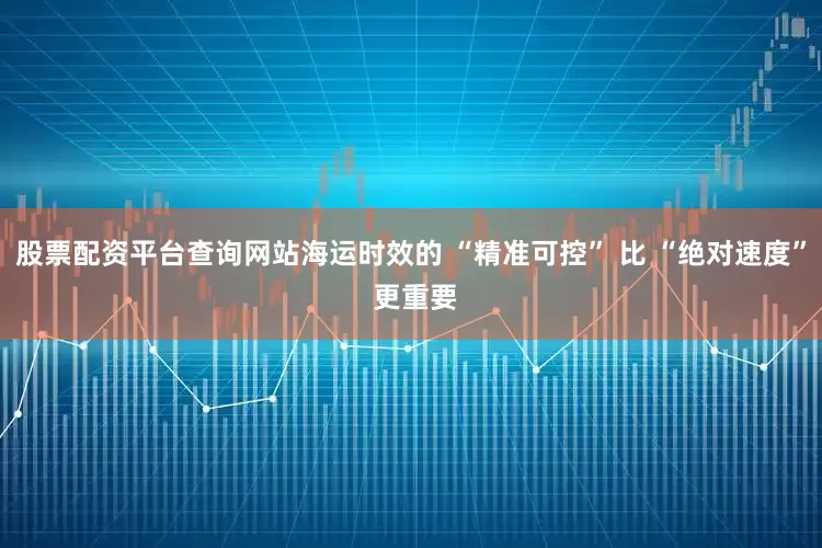股票配资平台查询网站海运时效的 “精准可控” 比 “绝对速度” 更重要