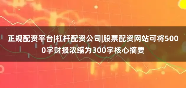 正规配资平台|杠杆配资公司|股票配资网站可将5000字财报浓缩为300字核心摘要