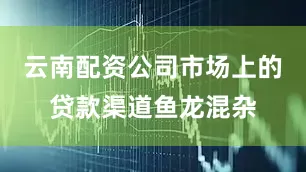 云南配资公司市场上的贷款渠道鱼龙混杂