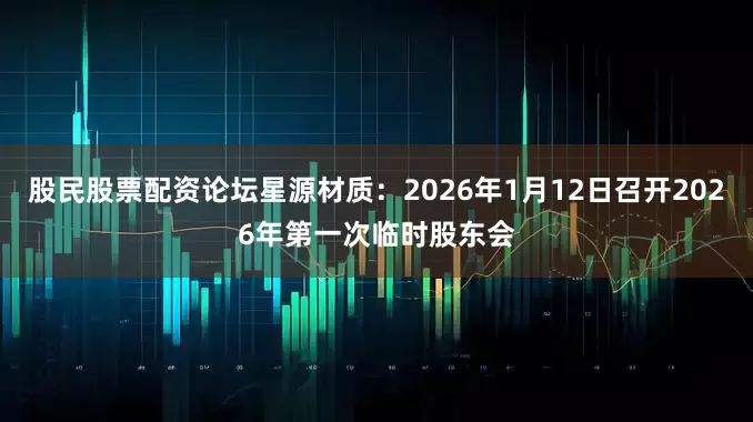 股民股票配资论坛星源材质：2026年1月12日召开2026年第一次临时股东会